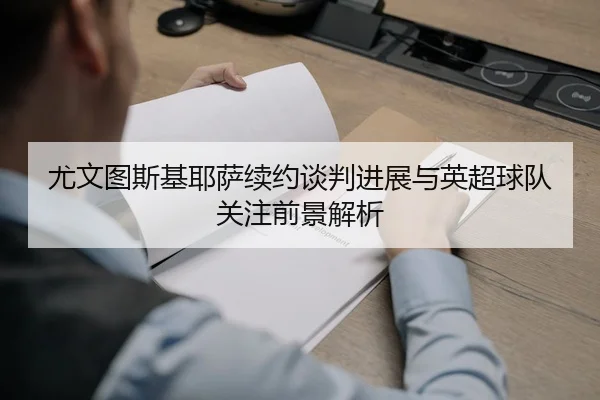 尤文图斯基耶萨续约谈判进展与英超球队关注前景解析