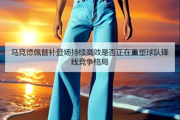 马竞德佩替补登场持续高效是否正在重塑球队锋线竞争格局